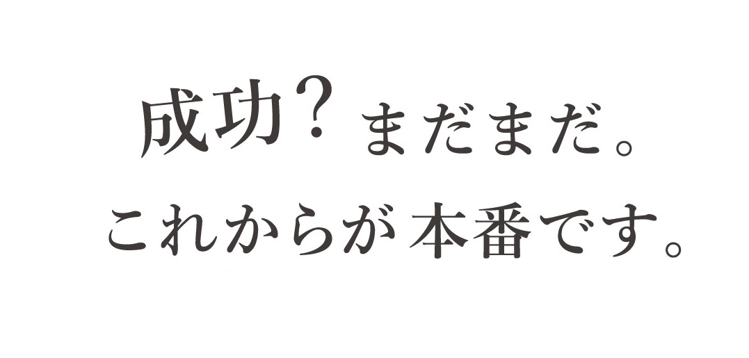 成功?まだまだ。これからが本番です。